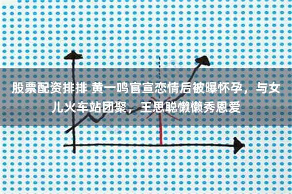 股票配资排排 黄一鸣官宣恋情后被曝怀孕，与女儿火车站团聚，王思聪懒懒秀恩爱