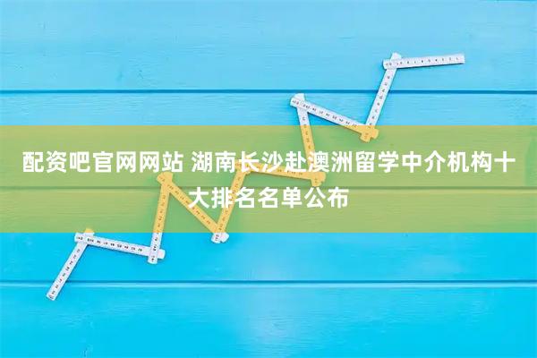 配资吧官网网站 湖南长沙赴澳洲留学中介机构十大排名名单公布