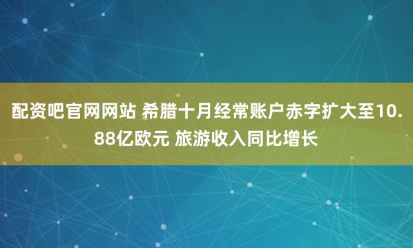 配资吧官网网站 希腊十月经常账户赤字扩大至10.88亿欧元 旅游收入同比增长