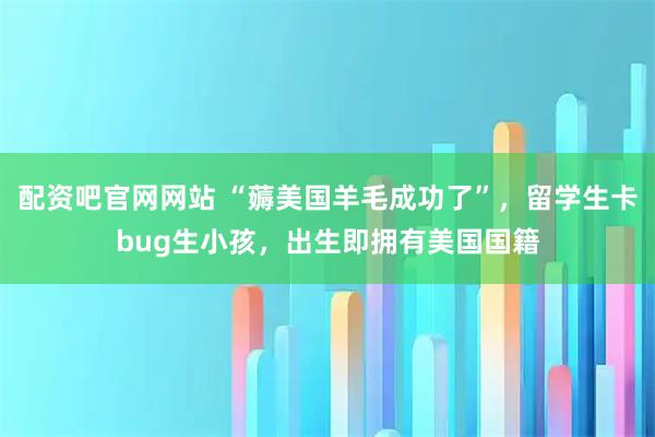 配资吧官网网站 “薅美国羊毛成功了”，留学生卡bug生小孩，出生即拥有美国国籍