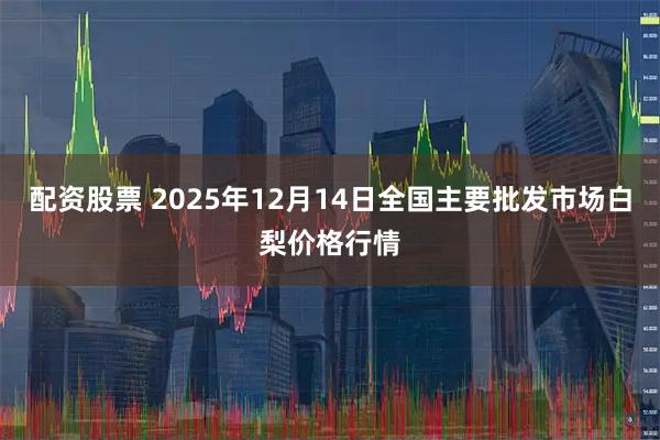 配资股票 2025年12月14日全国主要批发市场白梨价格行情