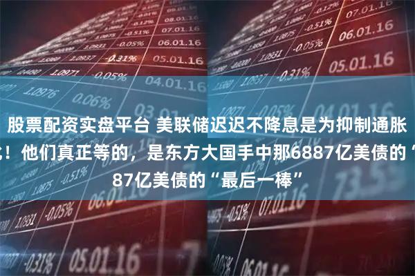 股票配资实盘平台 美联储迟迟不降息是为抑制通胀？并非如此！他们真正等的，是东方大国手中那6887亿美债的“最后一棒”