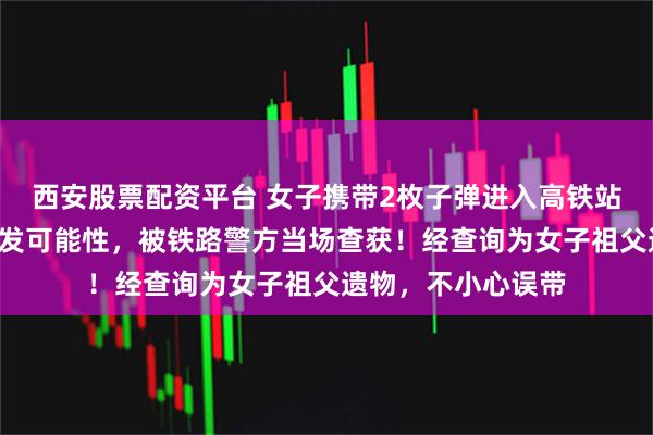 西安股票配资平台 女子携带2枚子弹进入高铁站，其中1枚仍具击发可能性，被铁路警方当场查获！经查询为女子祖父遗物，不小心误带