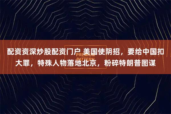 配资资深炒股配资门户 美国使阴招，要给中国扣大罪，特殊人物落地北京，粉碎特朗普图谋