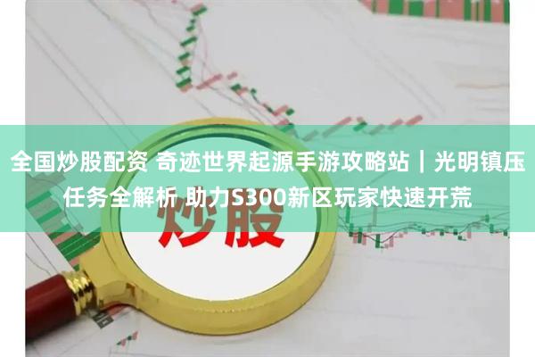 全国炒股配资 奇迹世界起源手游攻略站｜光明镇压任务全解析 助力S300新区玩家快速开荒