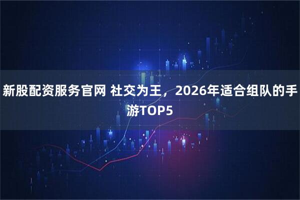 新股配资服务官网 社交为王，2026年适合组队的手游TOP5