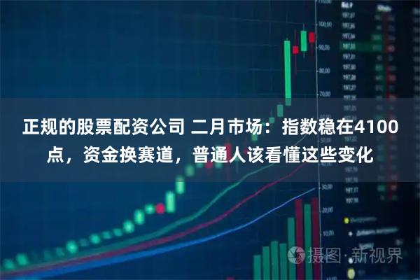 正规的股票配资公司 二月市场：指数稳在4100点，资金换赛道，普通人该看懂这些变化