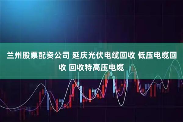 兰州股票配资公司 延庆光伏电缆回收 低压电缆回收 回收特高压电缆