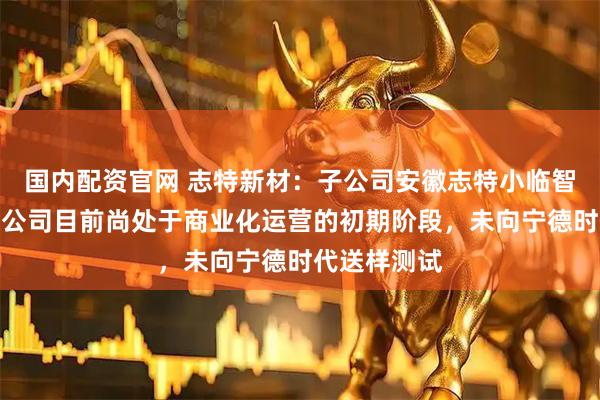 国内配资官网 志特新材：子公司安徽志特小临智能科技有限公司目前尚处于商业化运营的初期阶段，未向宁德时代送样测试