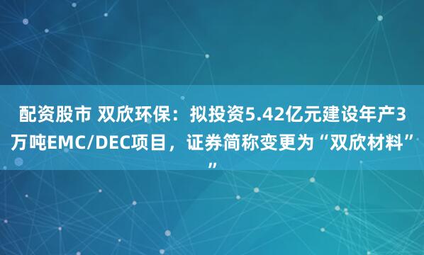 配资股市 双欣环保：拟投资5.42亿元建设年产3万吨EMC/DEC项目，证券简称变更为“双欣材料”