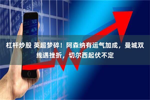 杠杆炒股 英超梦碎！阿森纳有运气加成，曼城双线遇挫折，切尔西起伏不定